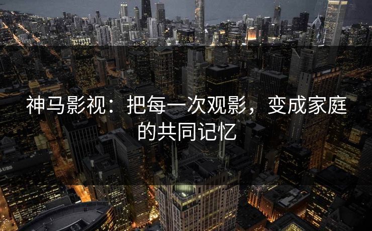 神马影视：把每一次观影，变成家庭的共同记忆