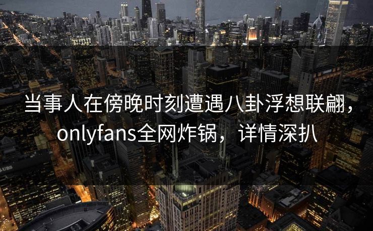 当事人在傍晚时刻遭遇八卦浮想联翩，onlyfans全网炸锅，详情深扒