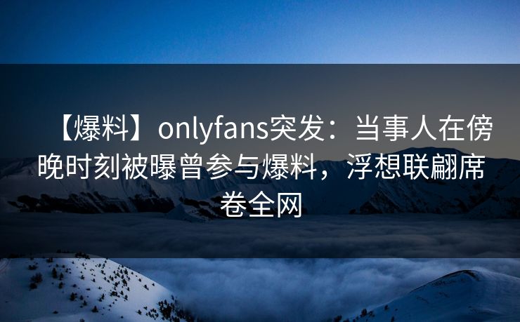 【爆料】onlyfans突发:当事人在傍晚时刻被曝曾参与爆料,浮想联翩席卷全网 【爆料】onlyfans突发:当事人在傍晚时刻被曝曾参与爆料,浮想联翩席卷全网