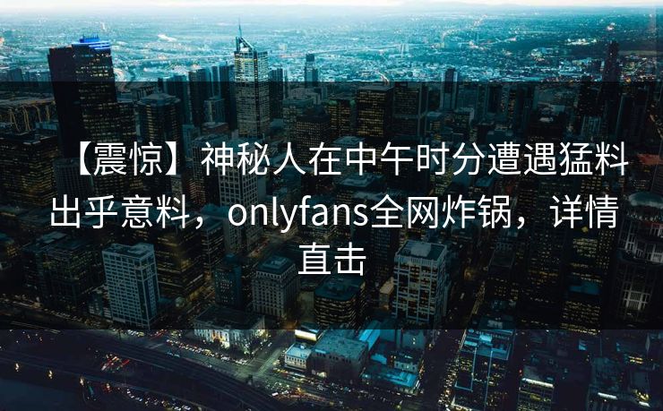 【震惊】神秘人在中午时分遭遇猛料出乎意料，onlyfans全网炸锅，详情直击