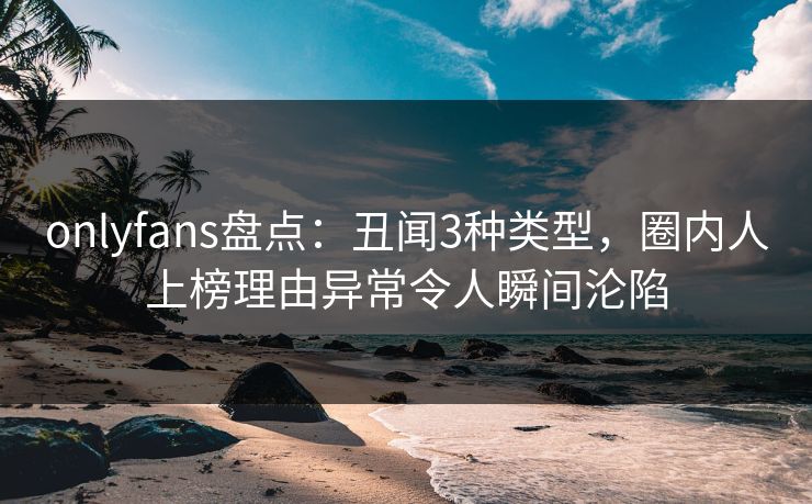 onlyfans盘点：丑闻3种类型，圈内人上榜理由异常令人瞬间沦陷
