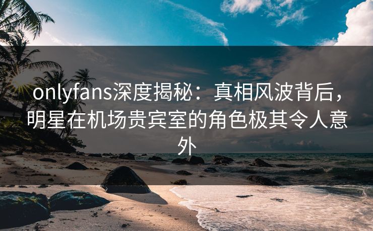 onlyfans深度揭秘：真相风波背后，明星在机场贵宾室的角色极其令人意外