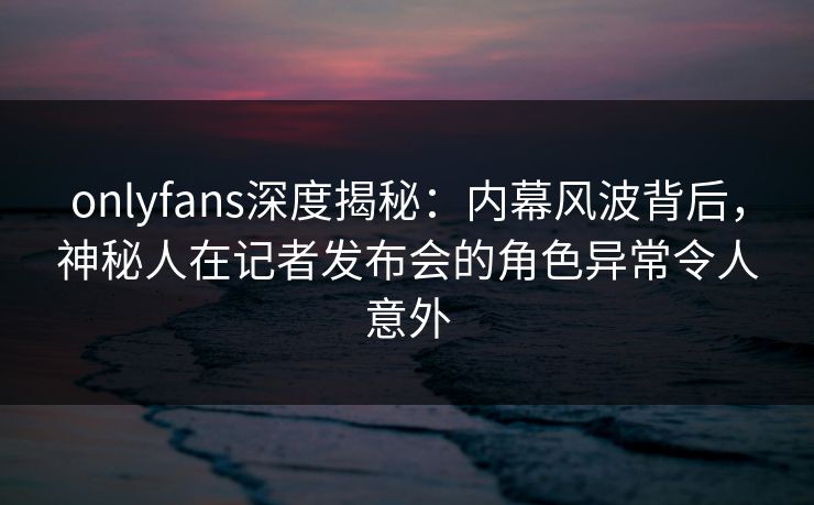 onlyfans深度揭秘:内幕风波背后,神秘人在记者发布会的角色异常令人意外