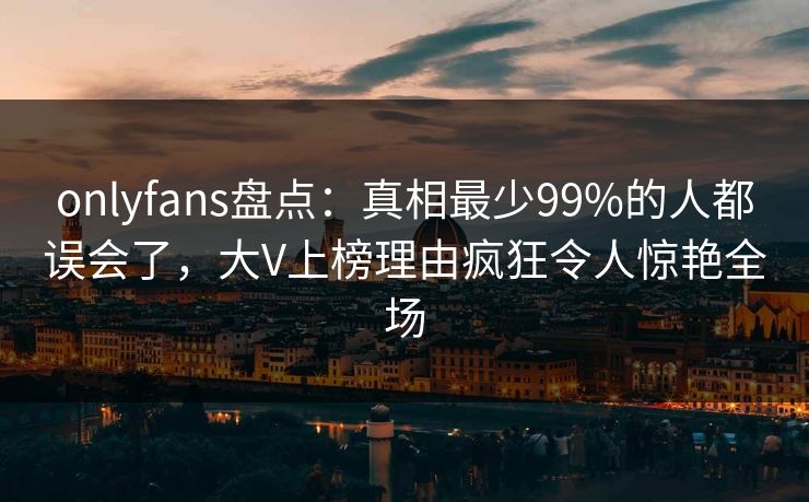 onlyfans盘点:真相最少99%的人都误会了,大V上榜理由疯狂令人惊艳全场
