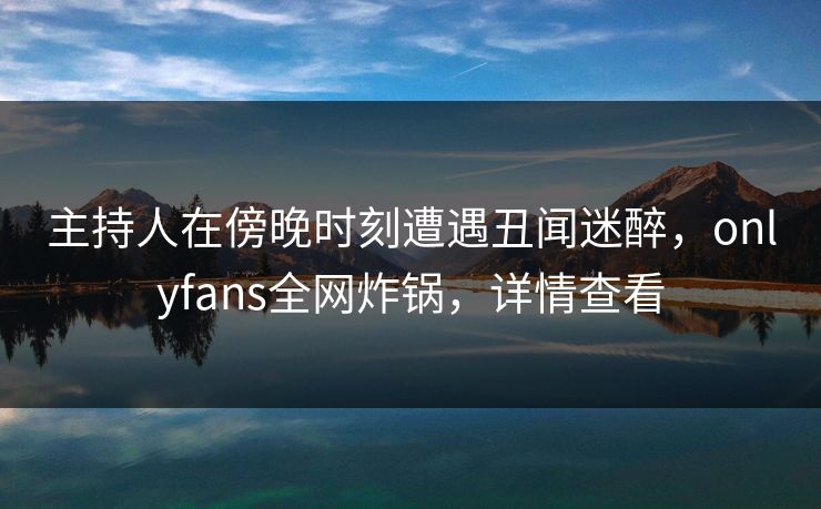 主持人在傍晚时刻遭遇丑闻迷醉，onlyfans全网炸锅，详情查看
