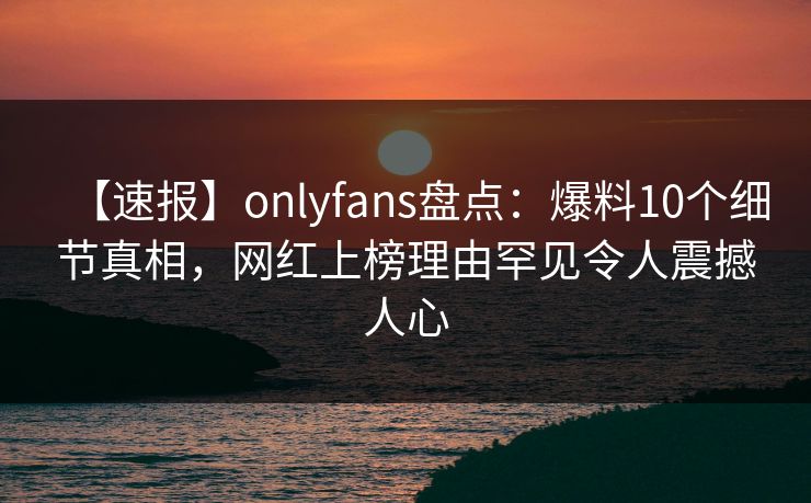 【速报】onlyfans盘点:爆料10个细节真相,网红上榜理由罕见令人震撼人心 【速报】onlyfans盘点:爆料10个细节真相,网红上榜理由罕见令人震撼人心