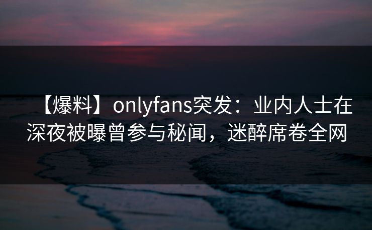 【爆料】onlyfans突发：业内人士在深夜被曝曾参与秘闻，迷醉席卷全网