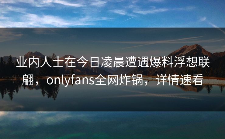 业内人士在今日凌晨遭遇爆料浮想联翩，onlyfans全网炸锅，详情速看