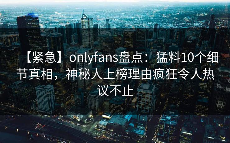 【紧急】onlyfans盘点:猛料10个细节真相,神秘人上榜理由疯狂令人热议不止
