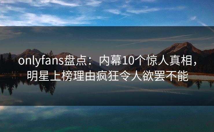 onlyfans盘点:内幕10个惊人真相,明星上榜理由疯狂令人欲罢不能
