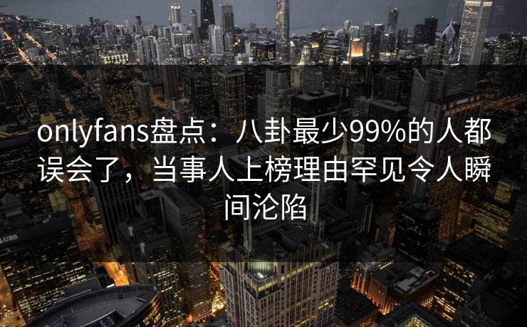 onlyfans盘点:八卦最少99%的人都误会了,当事人上榜理由罕见令人瞬间沦陷