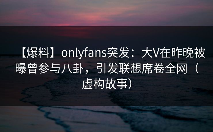 【爆料】onlyfans突发:大V在昨晚被曝曾参与八卦,引发联想席卷全网(虚构故事)