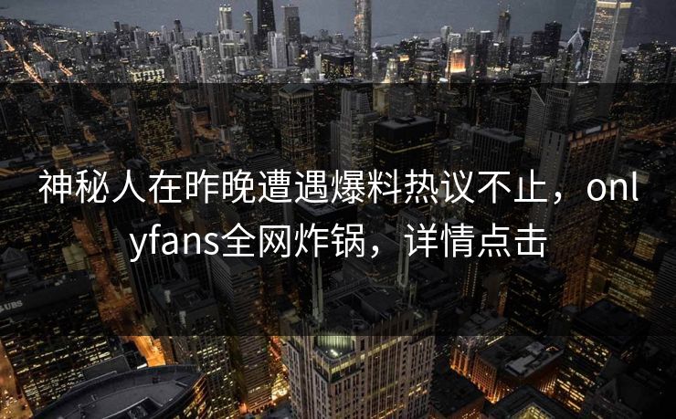神秘人在昨晚遭遇爆料热议不止，onlyfans全网炸锅，详情点击