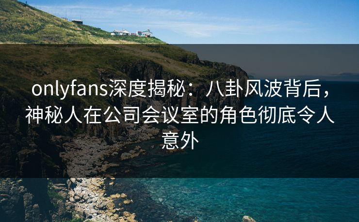 onlyfans深度揭秘:八卦风波背后,神秘人在公司会议室的角色彻底令人意外