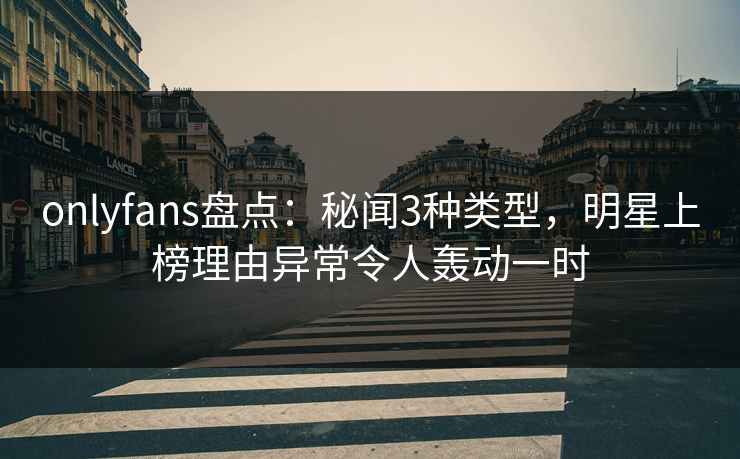 onlyfans盘点：秘闻3种类型，明星上榜理由异常令人轰动一时