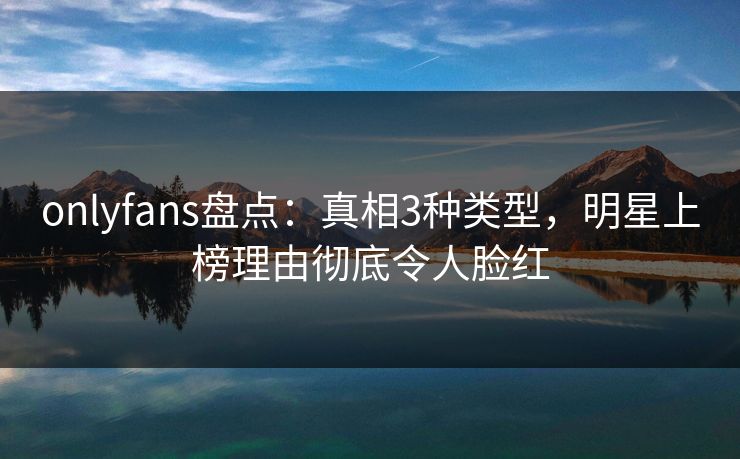 onlyfans盘点：真相3种类型，明星上榜理由彻底令人脸红