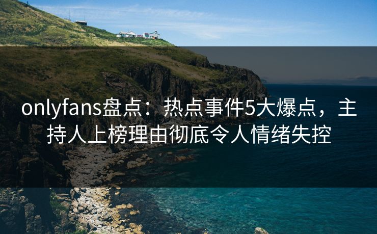 onlyfans盘点：热点事件5大爆点，主持人上榜理由彻底令人情绪失控