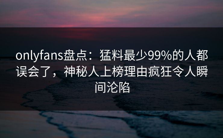 onlyfans盘点:猛料最少99%的人都误会了,神秘人上榜理由疯狂令人瞬间沦陷