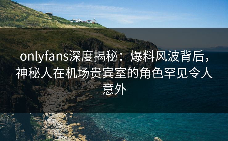 onlyfans深度揭秘:爆料风波背后,神秘人在机场贵宾室的角色罕见令人意外