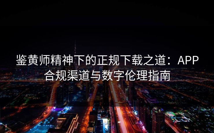 鉴黄师精神下的正规下载之道:APP合规渠道与数字伦理指南
