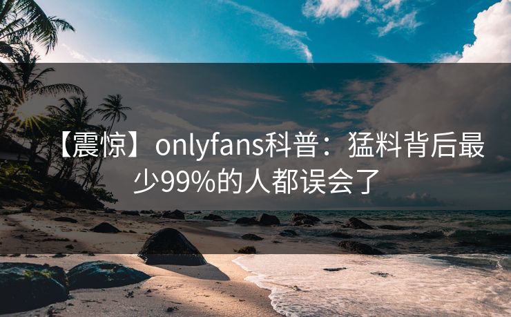 【震惊】onlyfans科普:猛料背后最少99%的人都误会了