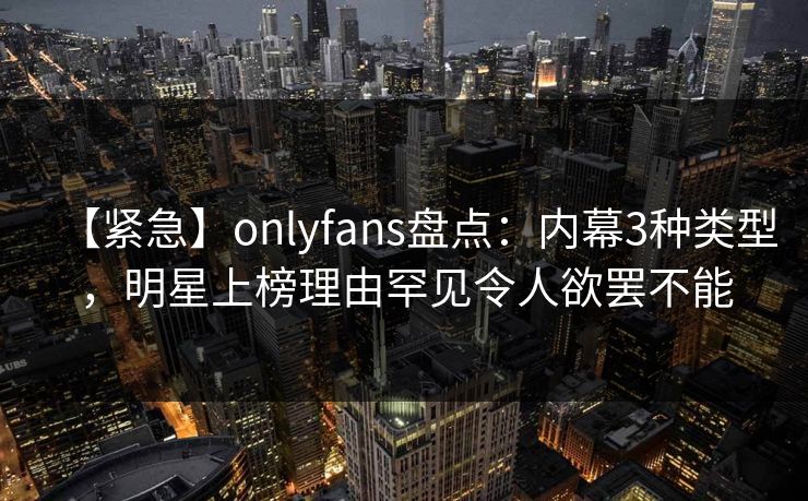 【紧急】onlyfans盘点：内幕3种类型，明星上榜理由罕见令人欲罢不能