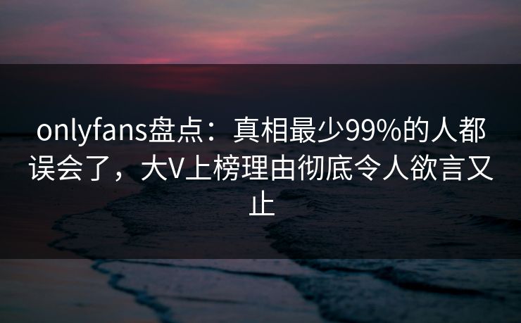onlyfans盘点:真相最少99%的人都误会了,大V上榜理由彻底令人欲言又止