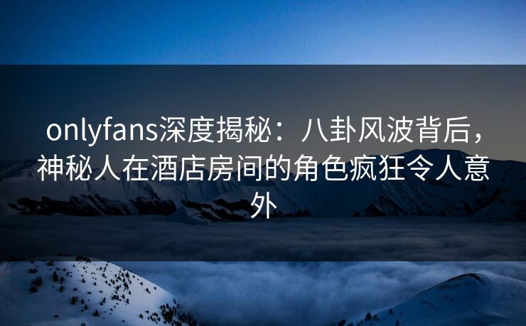 onlyfans深度揭秘:八卦风波背后,神秘人在酒店房间的角色疯狂令人意外