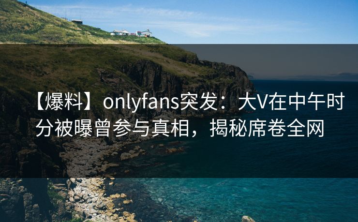 【爆料】onlyfans突发：大V在中午时分被曝曾参与真相，揭秘席卷全网