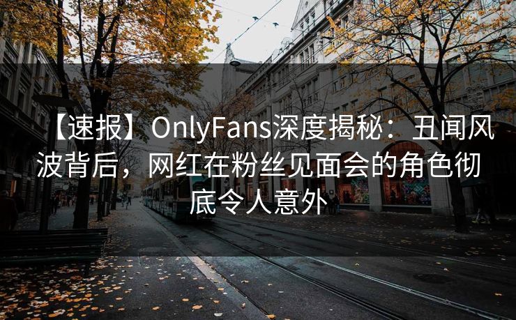 【速报】OnlyFans深度揭秘:丑闻风波背后,网红在粉丝见面会的角色彻底令人意外