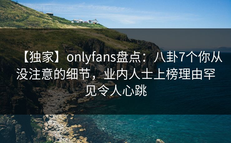 【独家】onlyfans盘点：八卦7个你从没注意的细节，业内人士上榜理由罕见令人心跳