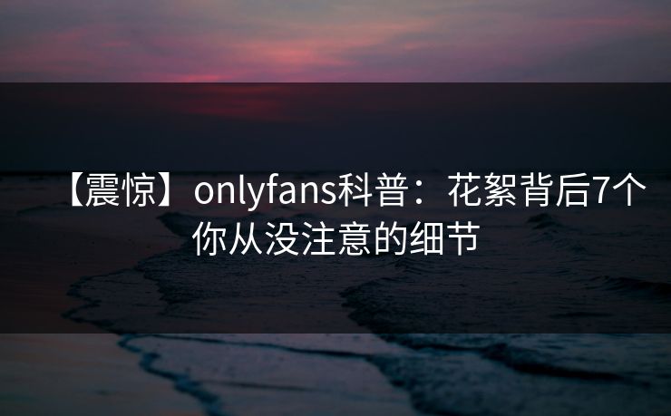 【震惊】onlyfans科普:花絮背后7个你从没注意的细节