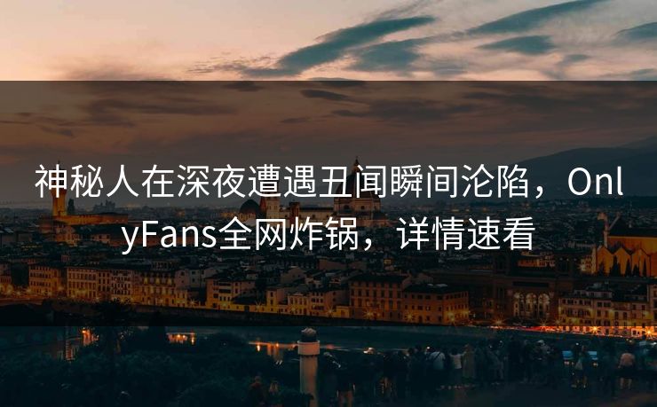 神秘人在深夜遭遇丑闻瞬间沦陷,OnlyFans全网炸锅,详情速看