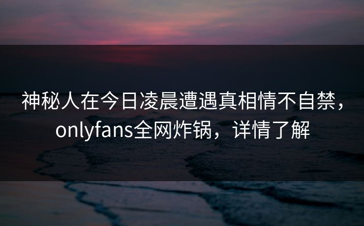 神秘人在今日凌晨遭遇真相情不自禁,onlyfans全网炸锅,详情了解