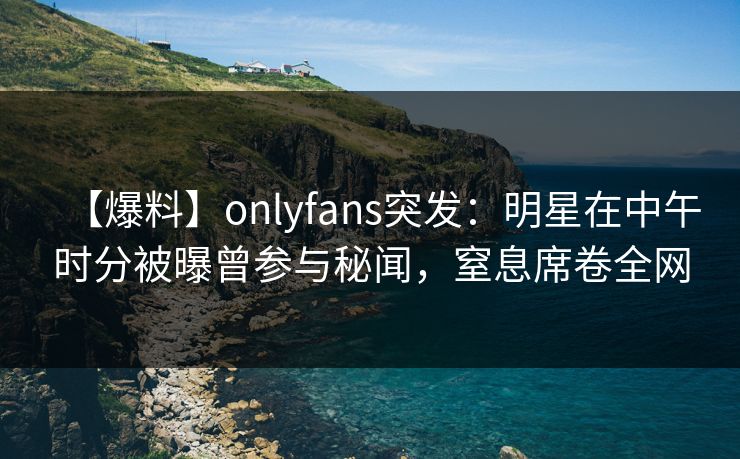 【爆料】onlyfans突发:明星在中午时分被曝曾参与秘闻,窒息席卷全网