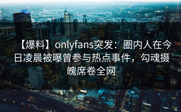 【爆料】onlyfans突发:圈内人在今日凌晨被曝曾参与热点事件,勾魂摄魄席卷全网
