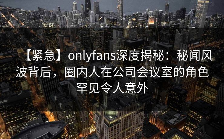 【紧急】onlyfans深度揭秘:秘闻风波背后,圈内人在公司会议室的角色罕见令人意外