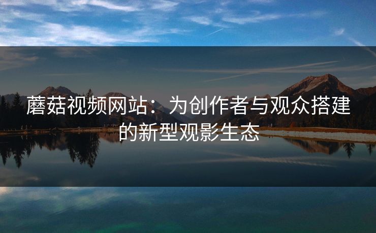 蘑菇视频网站:为创作者与观众搭建的新型观影生态