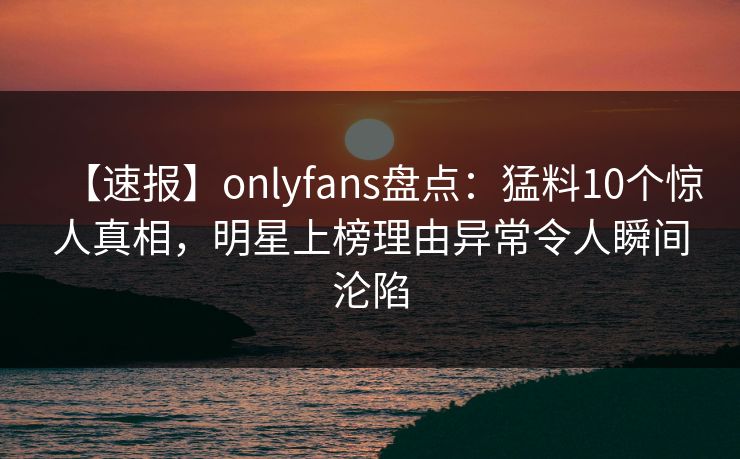 【速报】onlyfans盘点：猛料10个惊人真相，明星上榜理由异常令人瞬间沦陷
