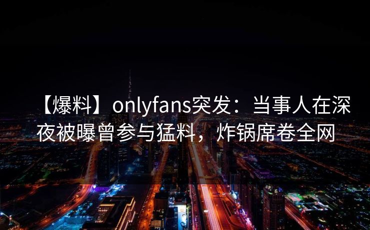 【爆料】onlyfans突发:当事人在深夜被曝曾参与猛料,炸锅席卷全网