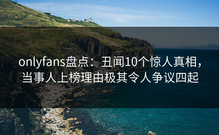 onlyfans盘点：丑闻10个惊人真相，当事人上榜理由极其令人争议四起