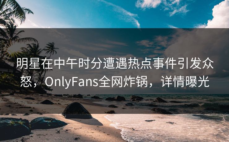 明星在中午时分遭遇热点事件引发众怒，OnlyFans全网炸锅，详情曝光