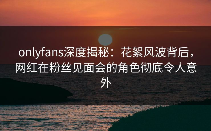 onlyfans深度揭秘:花絮风波背后,网红在粉丝见面会的角色彻底令人意外