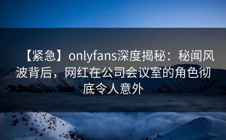 【紧急】onlyfans深度揭秘:秘闻风波背后,网红在公司会议室的角色彻底令人意外
