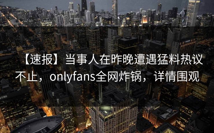 【速报】当事人在昨晚遭遇猛料热议不止,onlyfans全网炸锅,详情围观