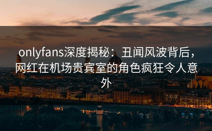 onlyfans深度揭秘:丑闻风波背后,网红在机场贵宾室的角色疯狂令人意外