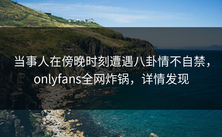 当事人在傍晚时刻遭遇八卦情不自禁，onlyfans全网炸锅，详情发现