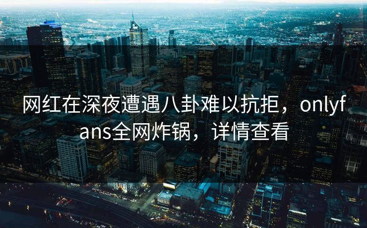 网红在深夜遭遇八卦难以抗拒，onlyfans全网炸锅，详情查看