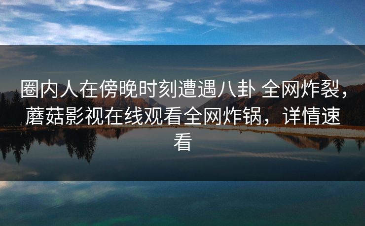 圈内人在傍晚时刻遭遇八卦 全网炸裂，蘑菇影视在线观看全网炸锅，详情速看