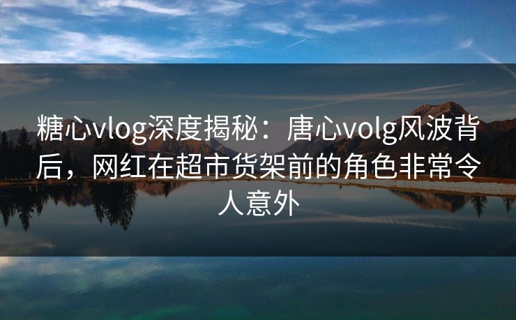 糖心vlog深度揭秘：唐心volg风波背后，网红在超市货架前的角色非常令人意外